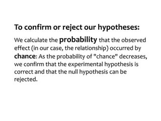 To confirm or reject our hypotheses:
We calculate the probability that the observed
effect (in our case, the relationship) occurred by
chance: As the probability of "chance" decreases,
we confirm that the experimental hypothesis is
correct and that the null hypothesis can be
rejected.
 