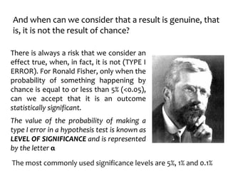 And when can we consider that a result is genuine, that
is, it is not the result of chance?
There is always a risk that we consider an
effect true, when, in fact, it is not (TYPE I
ERROR). For Ronald Fisher, only when the
probability of something happening by
chance is equal to or less than 5% (<0.05),
can we accept that it is an outcome
statistically significant.
The value of the probability of making a
type I error in a hypothesis test is known as
LEVEL OF SIGNIFICANCE and is represented
by the letter α
The most commonly used significance levels are 5%, 1% and 0.1%
 
