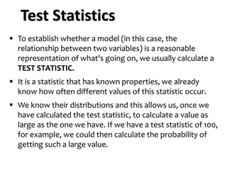 ▪ To establish whether a model (in this case, the
relationship between two variables) is a reasonable
representation of what's going on, we usually calculate a
TEST STATISTIC.
▪ It is a statistic that has known properties, we already
know how often different values of this statistic occur.
▪ We know their distributions and this allows us, once we
have calculated the test statistic, to calculate a value as
large as the one we have. If we have a test statistic of 100,
for example, we could then calculate the probability of
getting such a large value.
Test Statistics
 