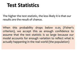 The higher the test statistic, the less likely it is that our
results are the result of chance.
When this probability drops below 0.05 (Fisher's
criterion), we accept this as enough confidence to
assume that the test statistic is so large because our
model accounts for enough variation to reflect what is
actually happening in the real world (the population)
Test Statistics
 