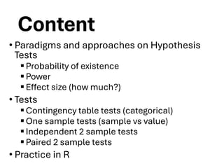 Content
• Paradigms and approaches on Hypothesis
Tests
▪Probability of existence
▪Power
▪Effect size (how much?)
• Tests
▪Contingency table tests (categorical)
▪One sample tests (sample vs value)
▪Independent 2 sample tests
▪Paired 2 sample tests
• Practice in R
 