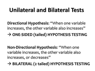 Directional Hypothesis: “When one variable
increases, the other variable also increases”
→ ONE-SIDED (tailed) HYPOTHESIS TESTING
Non-Directional Hypothesis: “When one
variable increases, the other variable also
increases, or decreases”
→ BILATERAL (2 tailed) HYPOTHESIS TESTING
Unilateral and Bilateral Tests
 