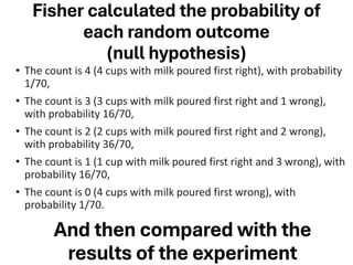 Fisher calculated the probability of
each random outcome
(null hypothesis)
• The count is 4 (4 cups with milk poured first right), with probability
1/70,
• The count is 3 (3 cups with milk poured first right and 1 wrong),
with probability 16/70,
• The count is 2 (2 cups with milk poured first right and 2 wrong),
with probability 36/70,
• The count is 1 (1 cup with milk poured first right and 3 wrong), with
probability 16/70,
• The count is 0 (4 cups with milk poured first wrong), with
probability 1/70.
And then compared with the
results of the experiment
 
