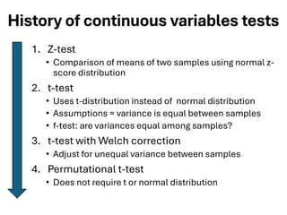 History of continuous variables tests
1. Z-test
• Comparison of means of two samples using normal z-
score distribution
2. t-test
• Uses t-distribution instead of normal distribution
• Assumptions = variance is equal between samples
• f-test: are variances equal among samples?
3. t-test with Welch correction
• Adjust for unequal variance between samples
4. Permutational t-test
• Does not require t or normal distribution
 