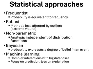 Statistical approaches
• Frequentist
▪ Probability is equivalent to frequency
• Robust
▪ Methods less affected by outliers
(extreme values)
• Non-parametric
▪Analysis independent of distribution
functions
• Bayesian
▪ probability expresses a degree of belief in an event
• Machine learning
▪ Complex interactions with big databases
▪ Focus on prediction, less on explanation
 