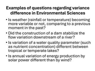 Examples of questions regarding variance
difference in Environmental Sciences
• Is weather (rainfall or temperature) becoming
more variable or not, comparing to a previous
moment in the past?
• Did the construction of a dam stabilize the
flow variation downstream of a river?
• Is variation of a water quality parameter (such
as nutrient concentration) different between
tropical or temperate lakes?
• Is annual variation of energy production by
solar power different than by wind?
 