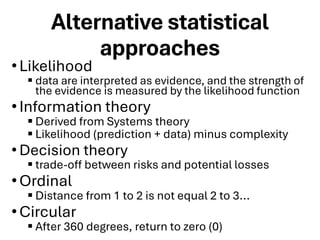 Alternative statistical
approaches
•Likelihood
▪ data are interpreted as evidence, and the strength of
the evidence is measured by the likelihood function
•Information theory
▪ Derived from Systems theory
▪ Likelihood (prediction + data) minus complexity
•Decision theory
▪ trade-off between risks and potential losses
•Ordinal
▪ Distance from 1 to 2 is not equal 2 to 3...
•Circular
▪ After 360 degrees, return to zero (0)
 