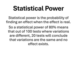 Statistical Power
Statistical power is the probability of
finding an effect when the effect is real.
So a statistical power of 80% means
that out of 100 tests where variations
are different, 20 tests will conclude
that variations are the same and no
effect exists.
 