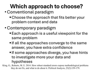 Which approach to choose?
•Conventional paradigm
▪Choose the approach that fits better your
problem context and data
•Contemporary paradigm
▪Each approach is a useful viewpoint for the
same problem
▪If all the approaches converge to the same
answer, you have extra confidence
▪If some approaches diverge, you have hints
to investigate more your data and
hypotheses
King, G., Roberts, M. E. 2014. How robust standard errors expose methodological problems
they do not fix, and what to do about it. Political Analysis, 23(2):159-179.
 