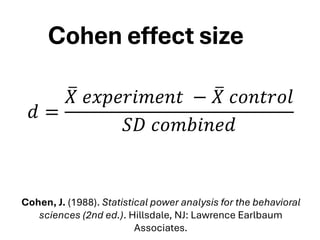 Cohen effect size
𝑑 =
ത
𝑋 𝑒𝑥𝑝𝑒𝑟𝑖𝑚𝑒𝑛𝑡 − ത
𝑋 𝑐𝑜𝑛𝑡𝑟𝑜𝑙
𝑆𝐷 𝑐𝑜𝑚𝑏𝑖𝑛𝑒𝑑
Cohen, J. (1988). Statistical power analysis for the behavioral
sciences (2nd ed.). Hillsdale, NJ: Lawrence Earlbaum
Associates.
 