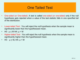 PPT-12
One Tailed Test
• One-sided (or One-tailed): A test is called one-sided (or one-tailed) only if the null
hypothesis gets rejected when a value of the test statistic falls in one specified tail
of the distribution.
• Lower-tailed Test : You will reject the null hypothesis when the sample mean is
significantly lower than the hypothesized mean.
• H0 : μ < M HA: μ > M
• Higher-tailed Test : You will reject the null hypothesis when the sample mean is
significantly higher than the hypothesized mean.
• H0 : μ > M, HA: µ < M
 