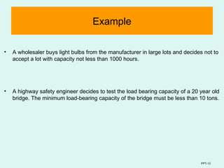 PPT-13
Example
• A wholesaler buys light bulbs from the manufacturer in large lots and decides not to
accept a lot with capacity not less than 1000 hours.
• A highway safety engineer decides to test the load bearing capacity of a 20 year old
bridge. The minimum load-bearing capacity of the bridge must be less than 10 tons.
 