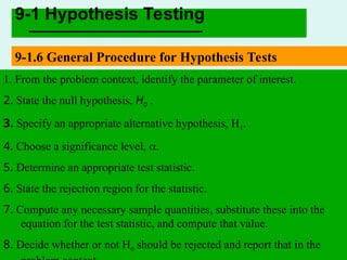 PPT-24
9-1 Hypothesis Testing
9-1.6 General Procedure for Hypothesis Tests
1. From the problem context, identify the parameter of interest.
2. State the null hypothesis, H0 .
3. Specify an appropriate alternative hypothesis, H1.
4. Choose a significance level, .
5. Determine an appropriate test statistic.
6. State the rejection region for the statistic.
7. Compute any necessary sample quantities, substitute these into the
equation for the test statistic, and compute that value.
8. Decide whether or not H0 should be rejected and report that in the
 
