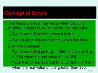 PPT-25
Concept of Errors
• Two types of errors may occur when deciding
whether to reject H0 based on the statistic value.
– Type I error: Reject H0 when it is true.
– Type II error: Do not reject H0 when it is false.
• Example continued
– Type I error: Reject H0 ( = 350) in favor of H1 (
> 350) when the real value of  is 350.
– Type II error: Believe that H0 is correct ( = 350)
when the real value of  is greater than 350.
 