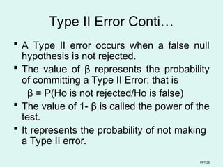 PPT-28
Type II Error Conti…
 A Type II error occurs when a false null
hypothesis is not rejected.
 The value of β represents the probability
of committing a Type II Error; that is
β = P(Ho is not rejected/Ho is false)
 The value of 1- β is called the power of the
test.
 It represents the probability of not making
a Type II error.
 