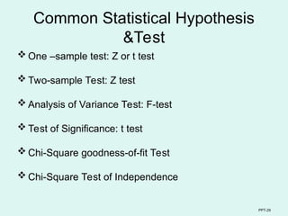PPT-29
Common Statistical Hypothesis
&Test
 One –sample test: Z or t test
 Two-sample Test: Z test
 Analysis of Variance Test: F-test
 Test of Significance: t test
 Chi-Square goodness-of-fit Test
 Chi-Square Test of Independence
 