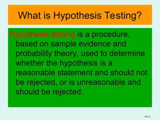 PPT-3
What is Hypothesis Testing?
Hypothesis testing is a procedure,
based on sample evidence and
probability theory, used to determine
whether the hypothesis is a
reasonable statement and should not
be rejected, or is unreasonable and
should be rejected.
 