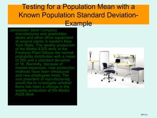 PPT-31
Testing for a Population Mean with a
Known Population Standard Deviation-
Example
Jamestown Steel Company
manufactures and assembles
desks and other office equipment
at several plants in western New
York State. The weekly production
of the Model A325 desk at the
Fredonia Plant follows the normal
probability distribution with a mean
of 200 and a standard deviation
of 16. Recently, because of
market expansion, new production
methods have been introduced
and new employees hired. The
vice president of manufacturing
would like to investigate whether
there has been a change in the
weekly production of the Model
A325 desk.
 