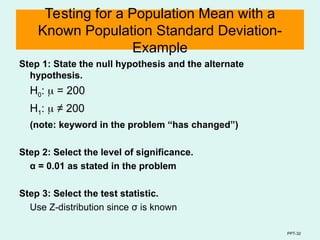PPT-32
Testing for a Population Mean with a
Known Population Standard Deviation-
Example
Step 1: State the null hypothesis and the alternate
hypothesis.
H0:  = 200
H1:  ≠ 200
(note: keyword in the problem “has changed”)
Step 2: Select the level of significance.
α = 0.01 as stated in the problem
Step 3: Select the test statistic.
Use Z-distribution since σ is known
 