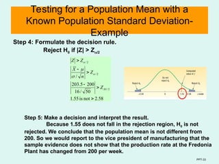PPT-33
Testing for a Population Mean with a
Known Population Standard Deviation-
Example
Step 4: Formulate the decision rule.
Reject H0 if |Z| > Z/2
58
.
2
not
is
55
.
1
50
/
16
200
5
.
203
/
2
/
01
.
2
/
2
/






Z
Z
n
X
Z
Z




Step 5: Make a decision and interpret the result.
Because 1.55 does not fall in the rejection region, H0 is not
rejected. We conclude that the population mean is not different from
200. So we would report to the vice president of manufacturing that the
sample evidence does not show that the production rate at the Fredonia
Plant has changed from 200 per week.
 