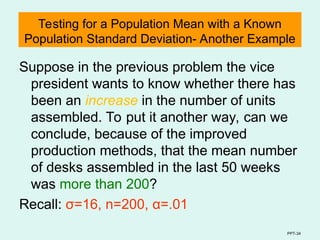 PPT-34
Testing for a Population Mean with a Known
Population Standard Deviation- Another Example
Suppose in the previous problem the vice
president wants to know whether there has
been an increase in the number of units
assembled. To put it another way, can we
conclude, because of the improved
production methods, that the mean number
of desks assembled in the last 50 weeks
was more than 200?
Recall: σ=16, n=200, α=.01
 