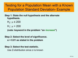 PPT-35
Testing for a Population Mean with a Known
Population Standard Deviation- Example
Step 1: State the null hypothesis and the alternate
hypothesis.
H0:  ≤ 200
H1:  > 200
(note: keyword in the problem “an increase”)
Step 2: Select the level of significance.
α = 0.01 as stated in the problem
Step 3: Select the test statistic.
Use Z-distribution since σ is known
 