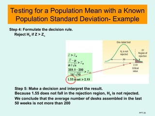 PPT-36
Testing for a Population Mean with a Known
Population Standard Deviation- Example
Step 4: Formulate the decision rule.
Reject H0 if Z > Z
Step 5: Make a decision and interpret the result.
Because 1.55 does not fall in the rejection region, H0 is not rejected.
We conclude that the average number of desks assembled in the last
50 weeks is not more than 200
 
