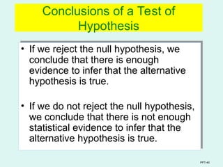 PPT-40
Conclusions of a Test of
Hypothesis
• If we reject the null hypothesis, we
conclude that there is enough
evidence to infer that the alternative
hypothesis is true.
• If we do not reject the null hypothesis,
we conclude that there is not enough
statistical evidence to infer that the
alternative hypothesis is true.
 