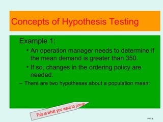 PPT-6
Concepts of Hypothesis Testing
Example 1:
• An operation manager needs to determine if
the mean demand is greater than 350.
• If so, changes in the ordering policy are
needed.
– There are two hypotheses about a population mean:
This is what you want to prove
 
