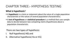 CHAPTER THREE:- HYPOTHESIS TESTING
What is hypothesis?
 A hypothesis is a claim or statement about the value of a single population
characteristic or the values of several population characteristics.
 A test of hypotheses or statistical procedure is a method that uses sample
data to decide between two competing claims (hypotheses) about a
population characteristic.
There are two types of hypothesis:
I. Null hypothesis( H0) and
II. Alternative hypothesis( Ha or H1)
 