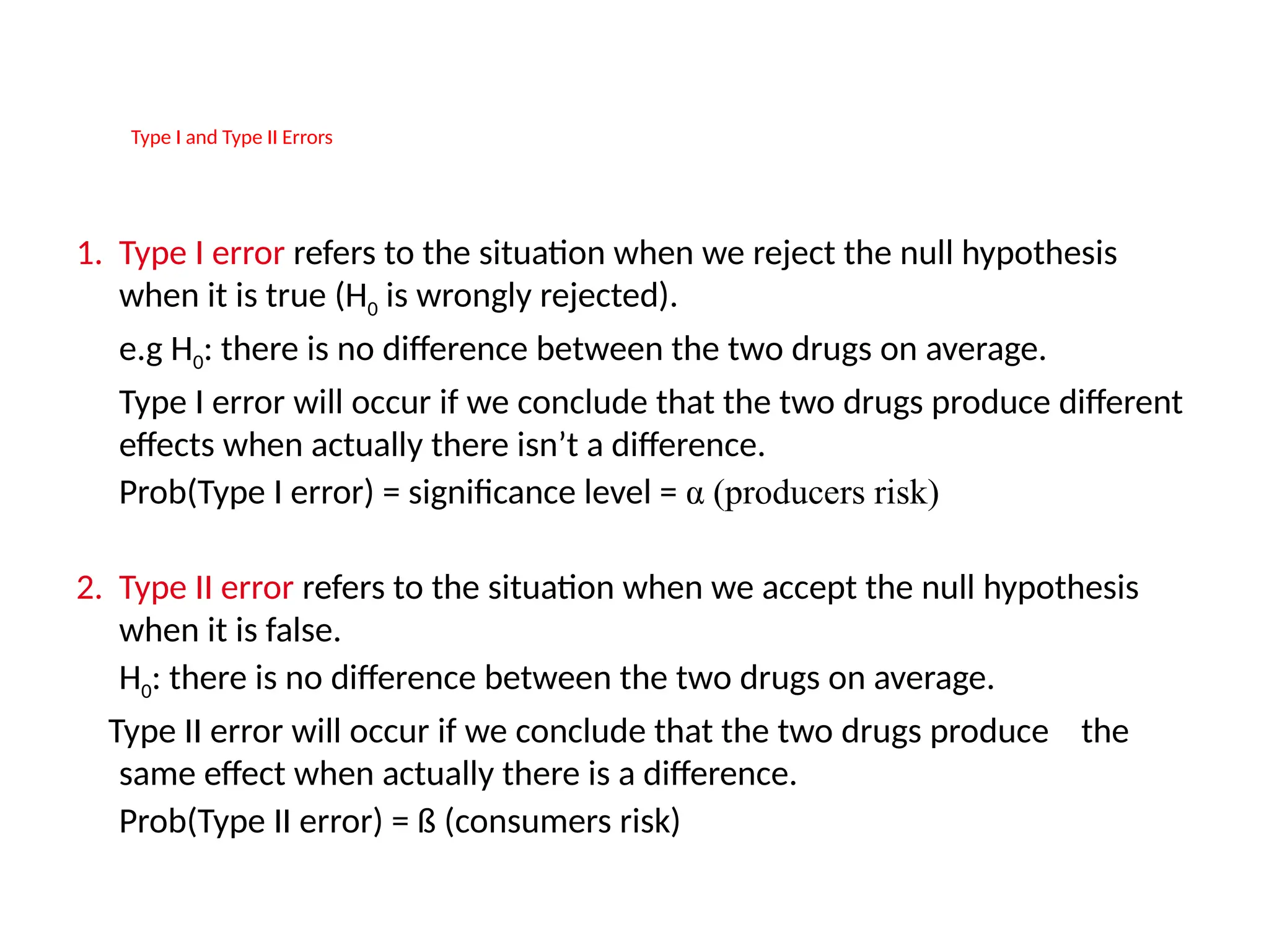 Type I Type I and Type II ErrorsErrors
1. Type I error refers to the situation when we reject the null hypothesis
when it is true (H0 is wrongly rejected).
e.g H0: there is no difference between the two drugs on average.
Type I error will occur if we conclude that the two drugs produce different
effects when actually there isn’t a difference.
Prob(Type I error) = significance level = α (producers risk)
2. Type II error refers to the situation when we accept the null hypothesis
when it is false.
H0: there is no difference between the two drugs on average.
Type II error will occur if we conclude that the two drugs produce the
same effect when actually there is a difference.
Prob(Type II error) = ß (consumers risk)
 
