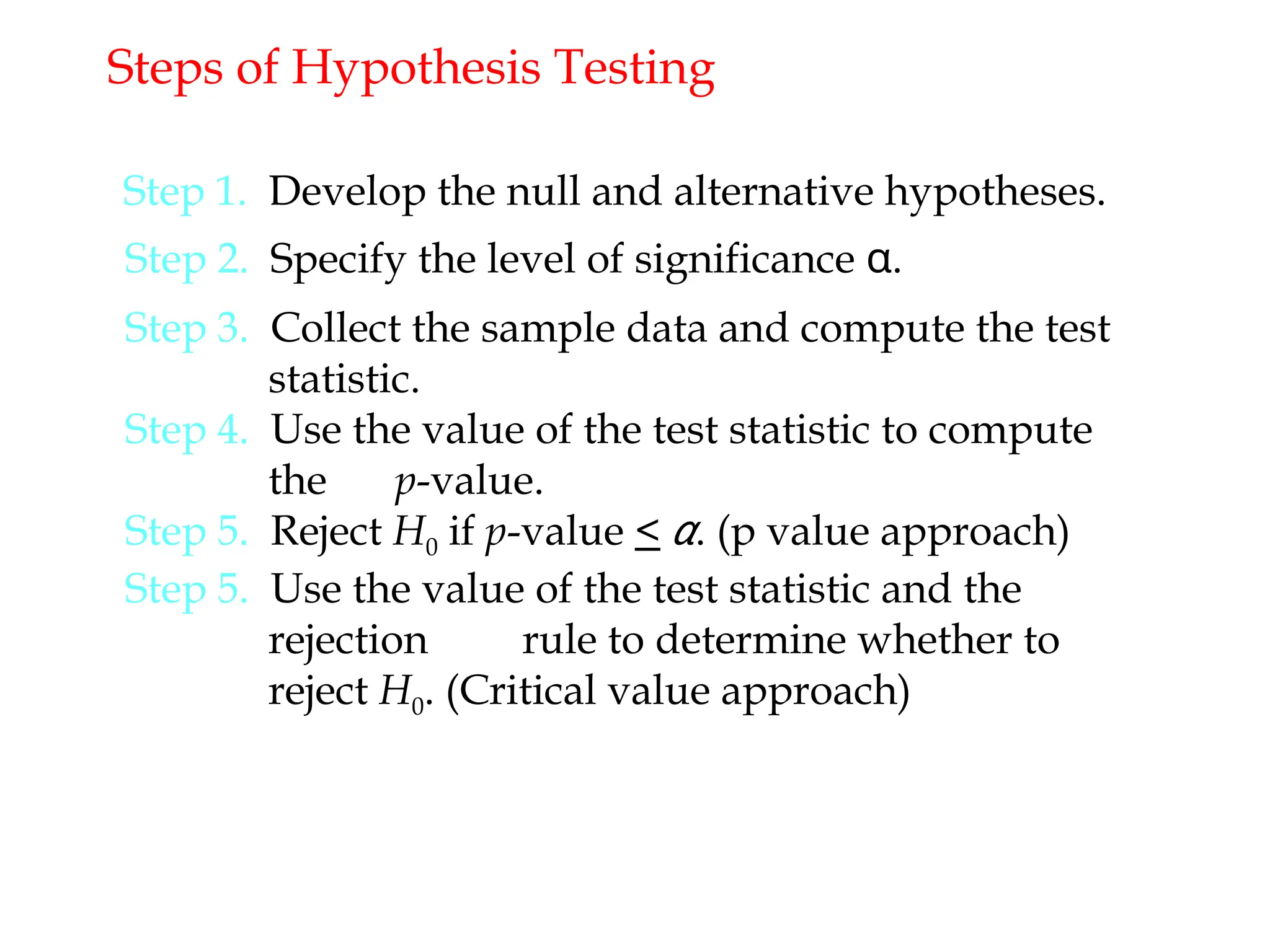 Steps of Hypothesis Testing
Step 1. Develop the null and alternative hypotheses.
Step 2. Specify the level of significance α.
Step 3. Collect the sample data and compute the test
statistic.
Step 4. Use the value of the test statistic to compute
the p-value.
Step 5. Reject H0 if p-value < α. (p value approach)
Step 5. Use the value of the test statistic and the
rejection rule to determine whether to
reject H0. (Critical value approach)
 