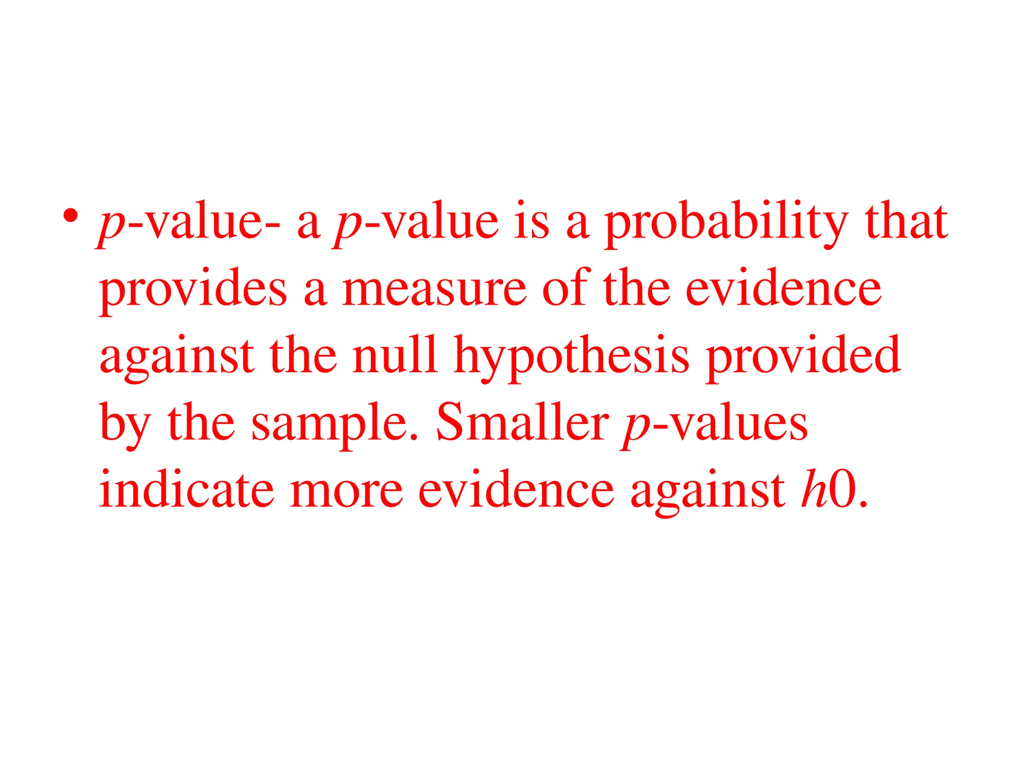 • p-value- a p-value is a probability that
provides a measure of the evidence
against the null hypothesis provided
by the sample. Smaller p-values
indicate more evidence against h0.
 