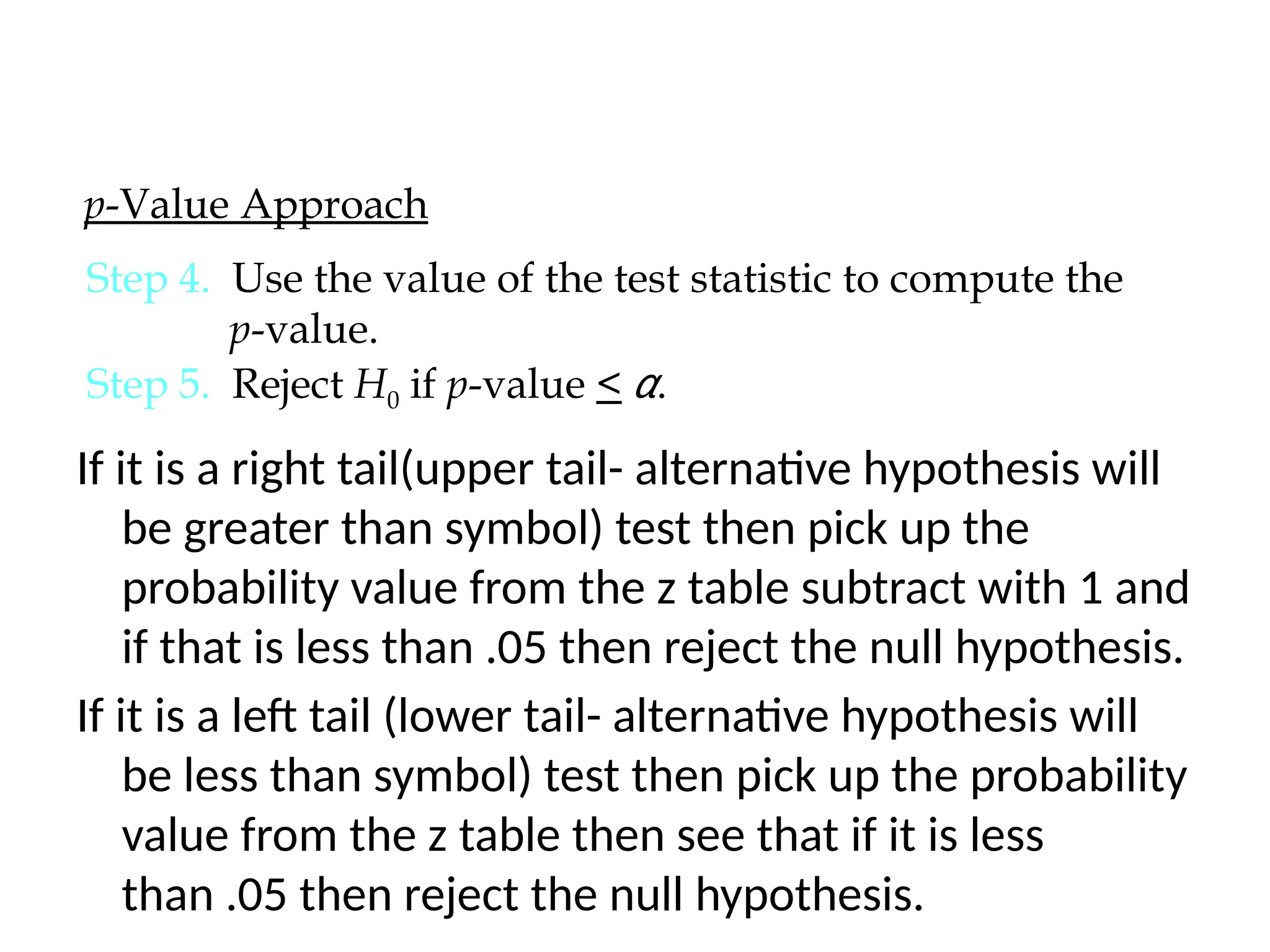 If it is a right tail(upper tail- alternative hypothesis will
be greater than symbol) test then pick up the
probability value from the z table subtract with 1 and
if that is less than .05 then reject the null hypothesis.
If it is a left tail (lower tail- alternative hypothesis will
be less than symbol) test then pick up the probability
value from the z table then see that if it is less
than .05 then reject the null hypothesis.
p-Value Approach
Step 4. Use the value of the test statistic to compute the
p-value.
Step 5. Reject H0 if p-value < α.
 