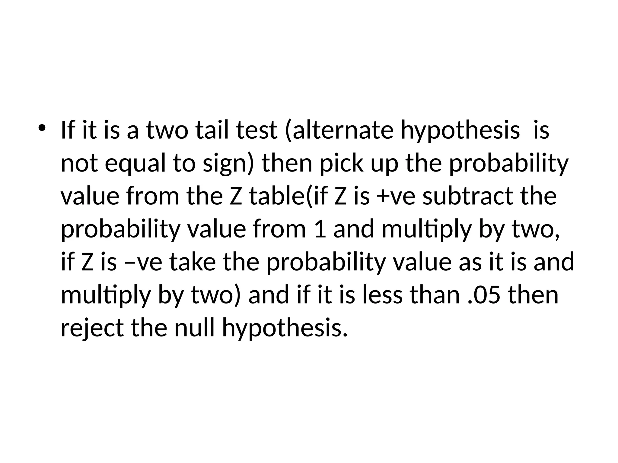 • If it is a two tail test (alternate hypothesis is
not equal to sign) then pick up the probability
value from the Z table(if Z is +ve subtract the
probability value from 1 and multiply by two,
if Z is –ve take the probability value as it is and
multiply by two) and if it is less than .05 then
reject the null hypothesis.
 