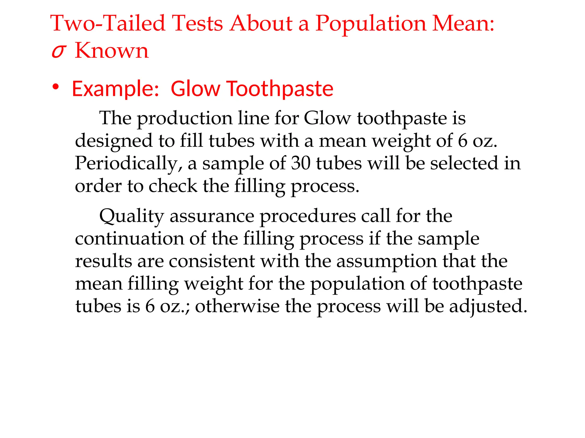• Example: Glow Toothpaste
Quality assurance procedures call for the
continuation of the filling process if the sample
results are consistent with the assumption that the
mean filling weight for the population of toothpaste
tubes is 6 oz.; otherwise the process will be adjusted.
The production line for Glow toothpaste is
designed to fill tubes with a mean weight of 6 oz.
Periodically, a sample of 30 tubes will be selected in
order to check the filling process.
Two-Tailed Tests About a Population Mean:
σ Known
 