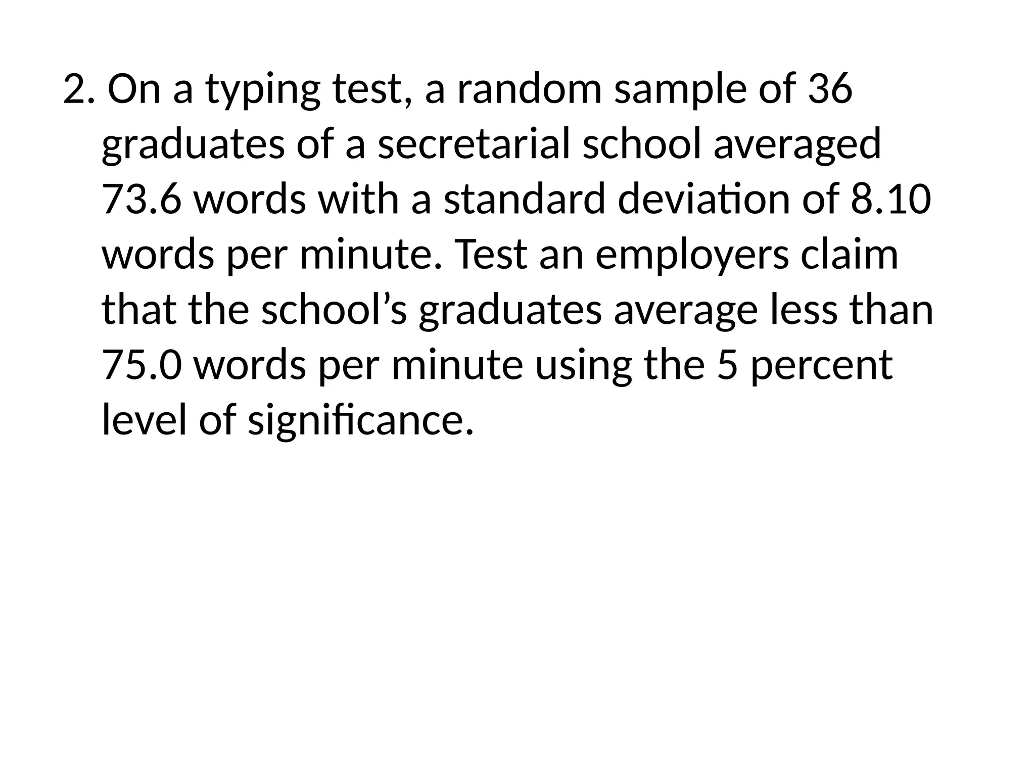 2. On a typing test, a random sample of 36
graduates of a secretarial school averaged
73.6 words with a standard deviation of 8.10
words per minute. Test an employers claim
that the school’s graduates average less than
75.0 words per minute using the 5 percent
level of significance.
 