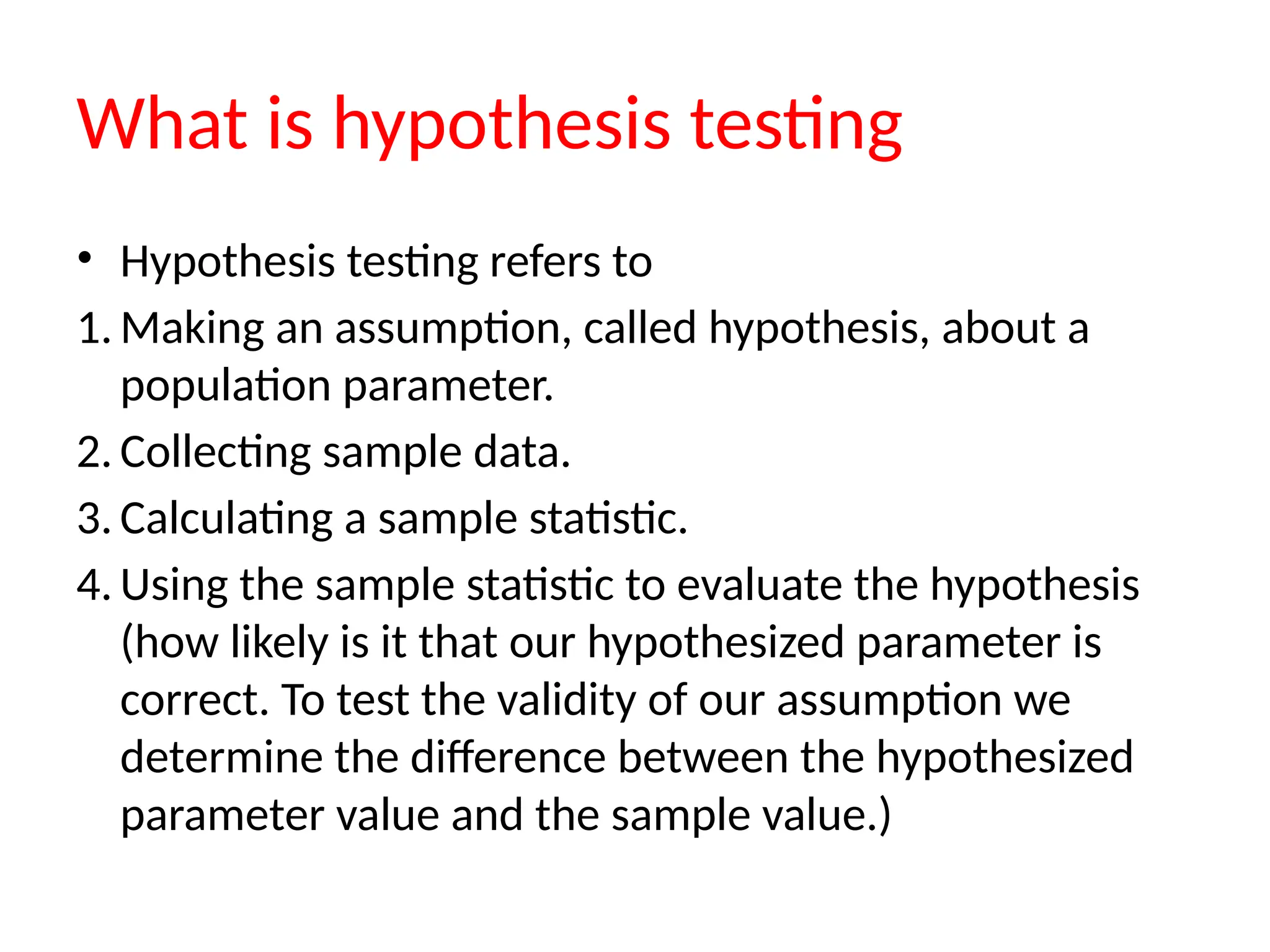 What is hypothesis testing
• Hypothesis testing refers to
1. Making an assumption, called hypothesis, about a
population parameter.
2. Collecting sample data.
3. Calculating a sample statistic.
4. Using the sample statistic to evaluate the hypothesis
(how likely is it that our hypothesized parameter is
correct. To test the validity of our assumption we
determine the difference between the hypothesized
parameter value and the sample value.)
 