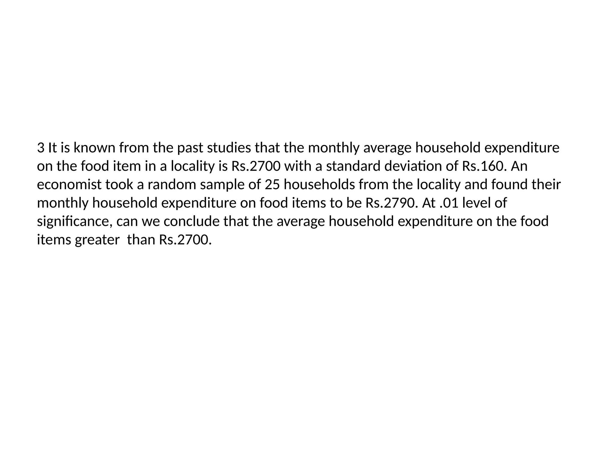 3 It is known from the past studies that the monthly average household expenditure
on the food item in a locality is Rs.2700 with a standard deviation of Rs.160. An
economist took a random sample of 25 households from the locality and found their
monthly household expenditure on food items to be Rs.2790. At .01 level of
significance, can we conclude that the average household expenditure on the food
items greater than Rs.2700.
 