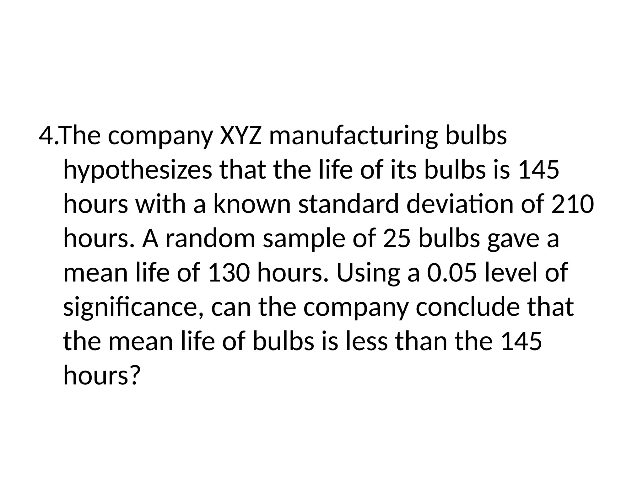 4.The company XYZ manufacturing bulbs
hypothesizes that the life of its bulbs is 145
hours with a known standard deviation of 210
hours. A random sample of 25 bulbs gave a
mean life of 130 hours. Using a 0.05 level of
significance, can the company conclude that
the mean life of bulbs is less than the 145
hours?
 