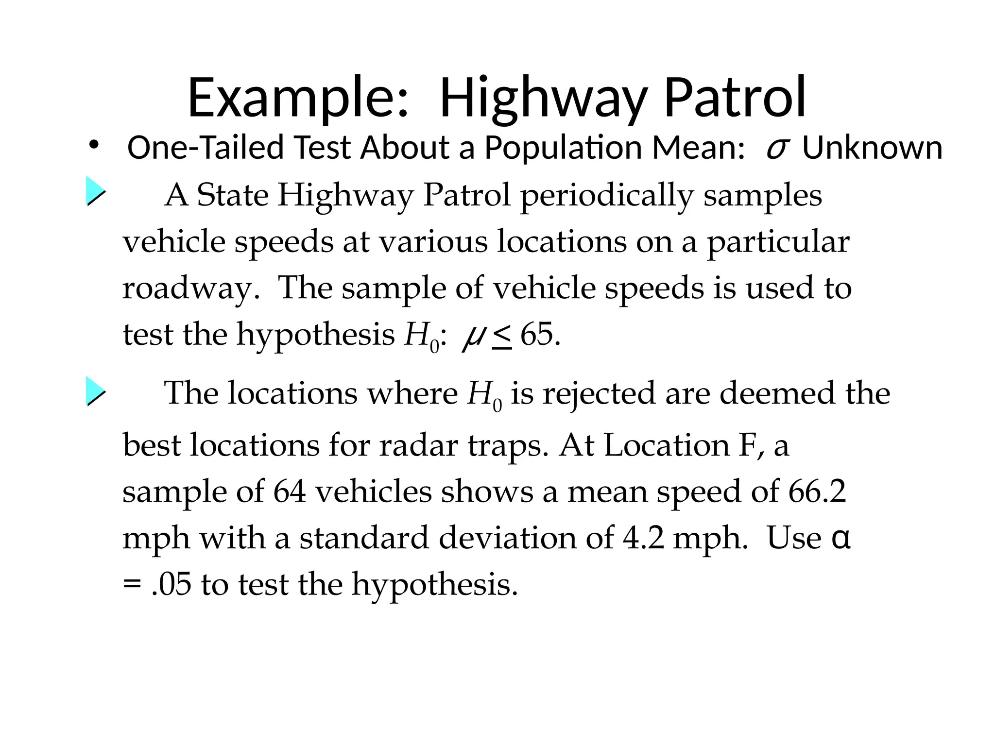 A State Highway Patrol periodically samples
vehicle speeds at various locations on a particular
roadway. The sample of vehicle speeds is used to
test the hypothesis H0: μ < 65.
Example: Highway Patrol
• One-Tailed Test About a Population Mean: σ Unknown
The locations where H0 is rejected are deemed the
best locations for radar traps. At Location F, a
sample of 64 vehicles shows a mean speed of 66.2
mph with a standard deviation of 4.2 mph. Use α
= .05 to test the hypothesis.
 
