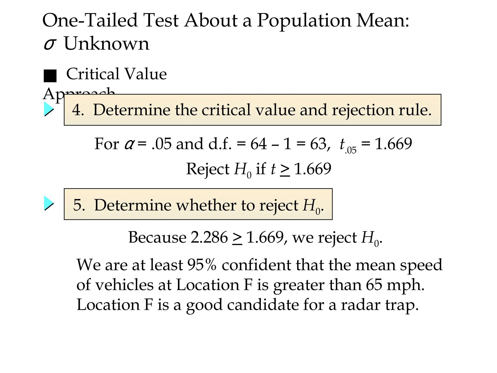 ■ Critical Value
Approach
5. Determine whether to reject H0.
We are at least 95% confident that the mean speed
of vehicles at Location F is greater than 65 mph.
Location F is a good candidate for a radar trap.
Because 2.286 > 1.669, we reject H0.
One-Tailed Test About a Population Mean:
σ Unknown
For α = .05 and d.f. = 64 – 1 = 63, t.05 = 1.669
4. Determine the critical value and rejection rule.
Reject H0 if t > 1.669
 