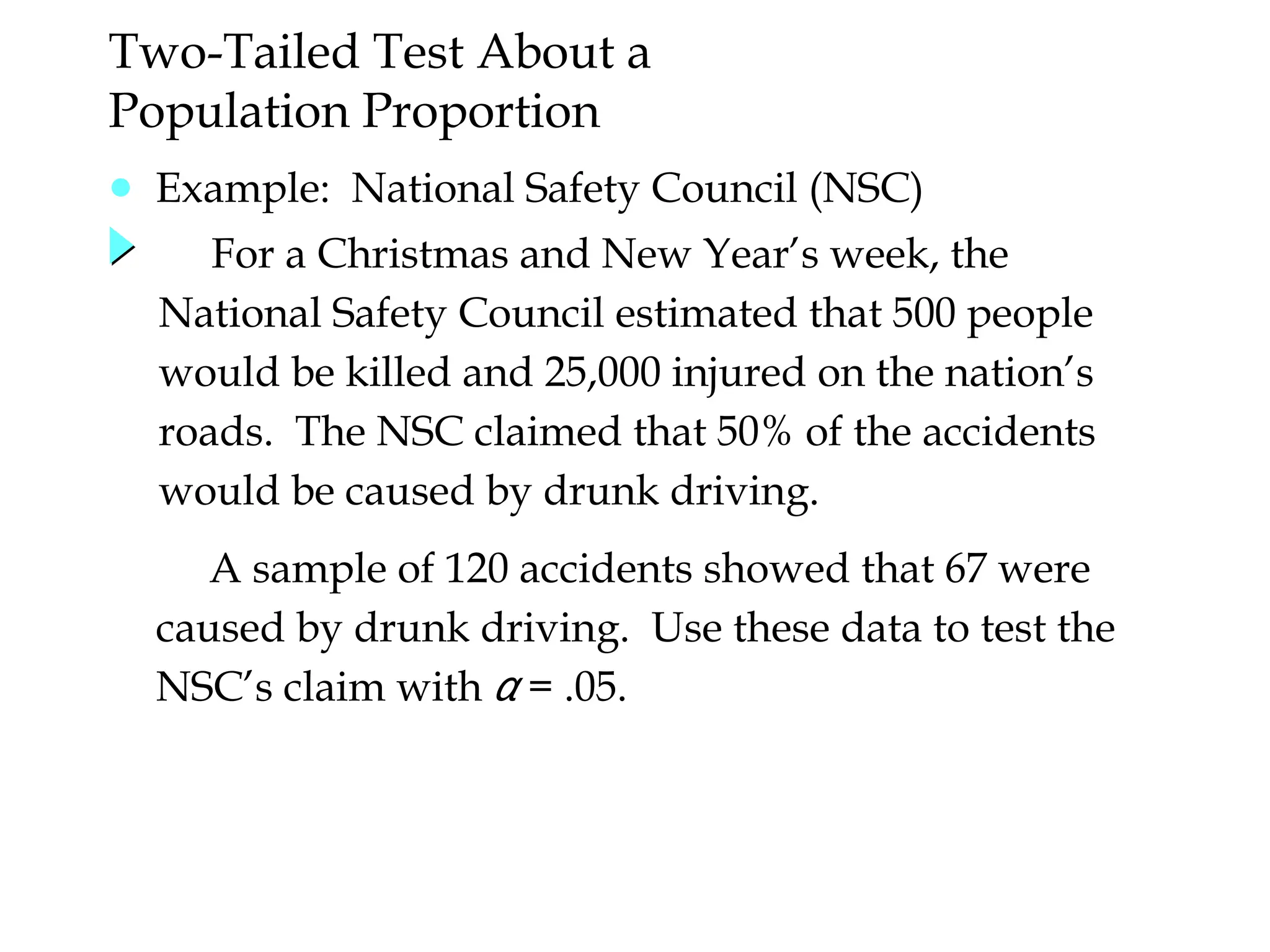 ● Example: National Safety Council (NSC)
For a Christmas and New Year’s week, the
National Safety Council estimated that 500 people
would be killed and 25,000 injured on the nation’s
roads. The NSC claimed that 50% of the accidents
would be caused by drunk driving.
Two-Tailed Test About a
Population Proportion
A sample of 120 accidents showed that 67 were
caused by drunk driving. Use these data to test the
NSC’s claim with α = .05.
 