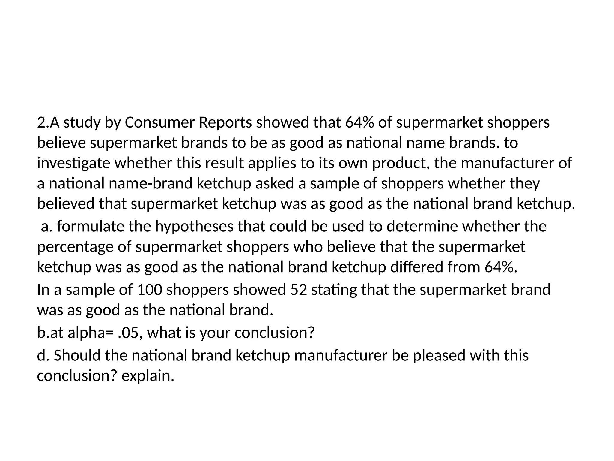 2.A study by Consumer Reports showed that 64% of supermarket shoppers
believe supermarket brands to be as good as national name brands. to
investigate whether this result applies to its own product, the manufacturer of
a national name-brand ketchup asked a sample of shoppers whether they
believed that supermarket ketchup was as good as the national brand ketchup.
a. formulate the hypotheses that could be used to determine whether the
percentage of supermarket shoppers who believe that the supermarket
ketchup was as good as the national brand ketchup differed from 64%.
In a sample of 100 shoppers showed 52 stating that the supermarket brand
was as good as the national brand.
b.at alpha= .05, what is your conclusion?
d. Should the national brand ketchup manufacturer be pleased with this
conclusion? explain.
 