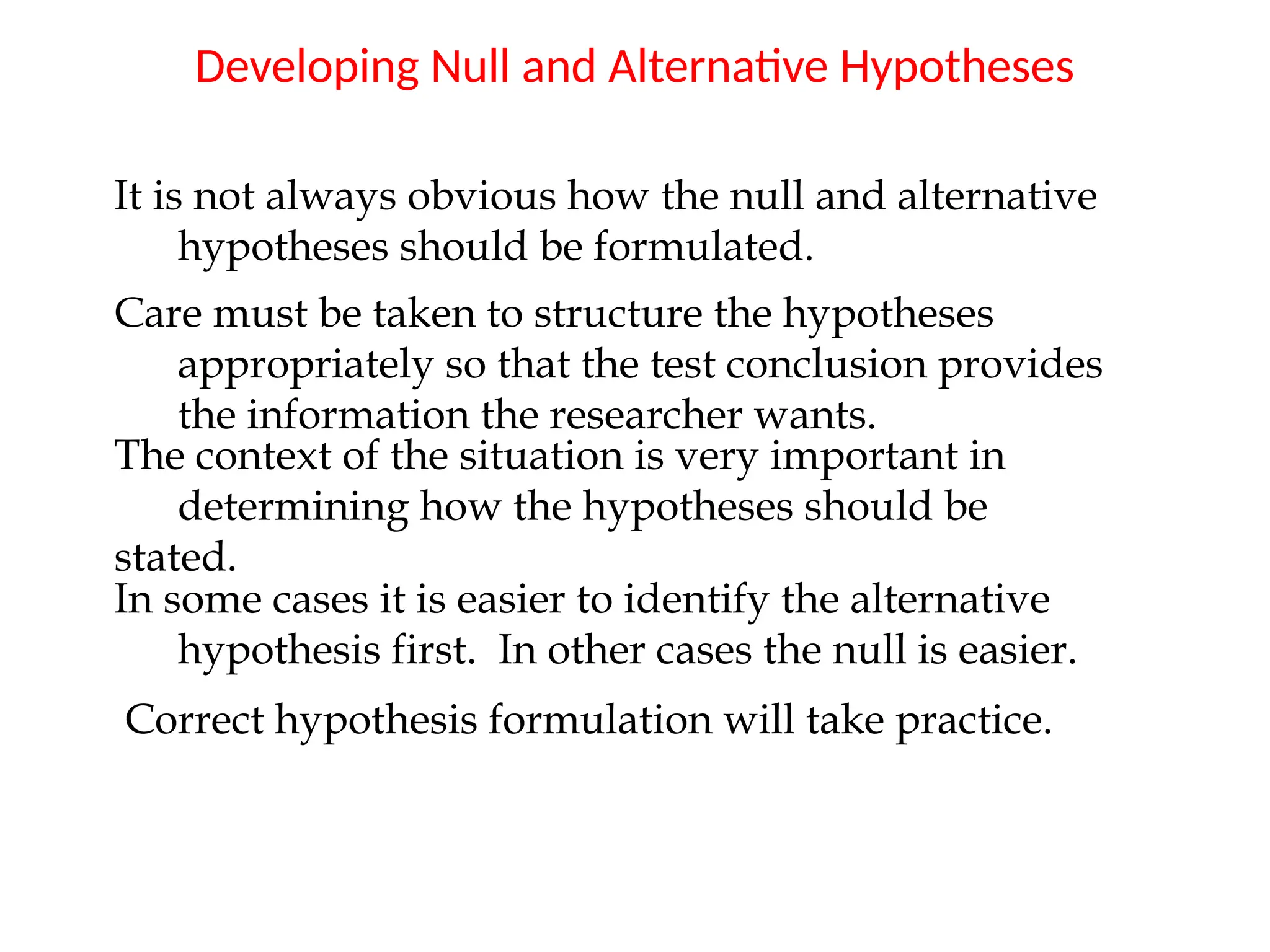 Developing Null and Alternative Hypotheses
It is not always obvious how the null and alternative
hypotheses should be formulated.
Care must be taken to structure the hypotheses
appropriately so that the test conclusion provides
the information the researcher wants.
The context of the situation is very important in
determining how the hypotheses should be
stated.
In some cases it is easier to identify the alternative
hypothesis first. In other cases the null is easier.
Correct hypothesis formulation will take practice.
 