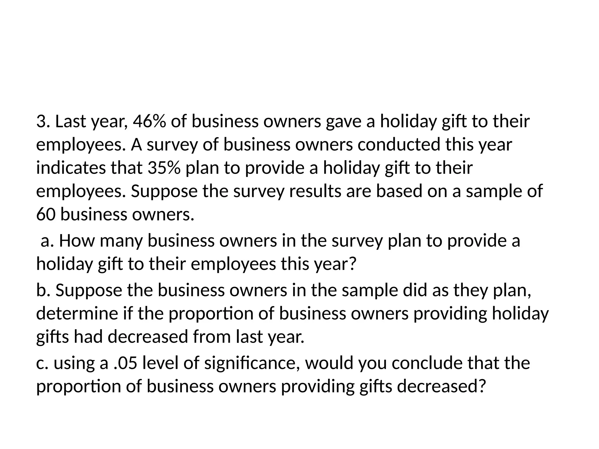 3. Last year, 46% of business owners gave a holiday gift to their
employees. A survey of business owners conducted this year
indicates that 35% plan to provide a holiday gift to their
employees. Suppose the survey results are based on a sample of
60 business owners.
a. How many business owners in the survey plan to provide a
holiday gift to their employees this year?
b. Suppose the business owners in the sample did as they plan,
determine if the proportion of business owners providing holiday
gifts had decreased from last year.
c. using a .05 level of significance, would you conclude that the
proportion of business owners providing gifts decreased?
 