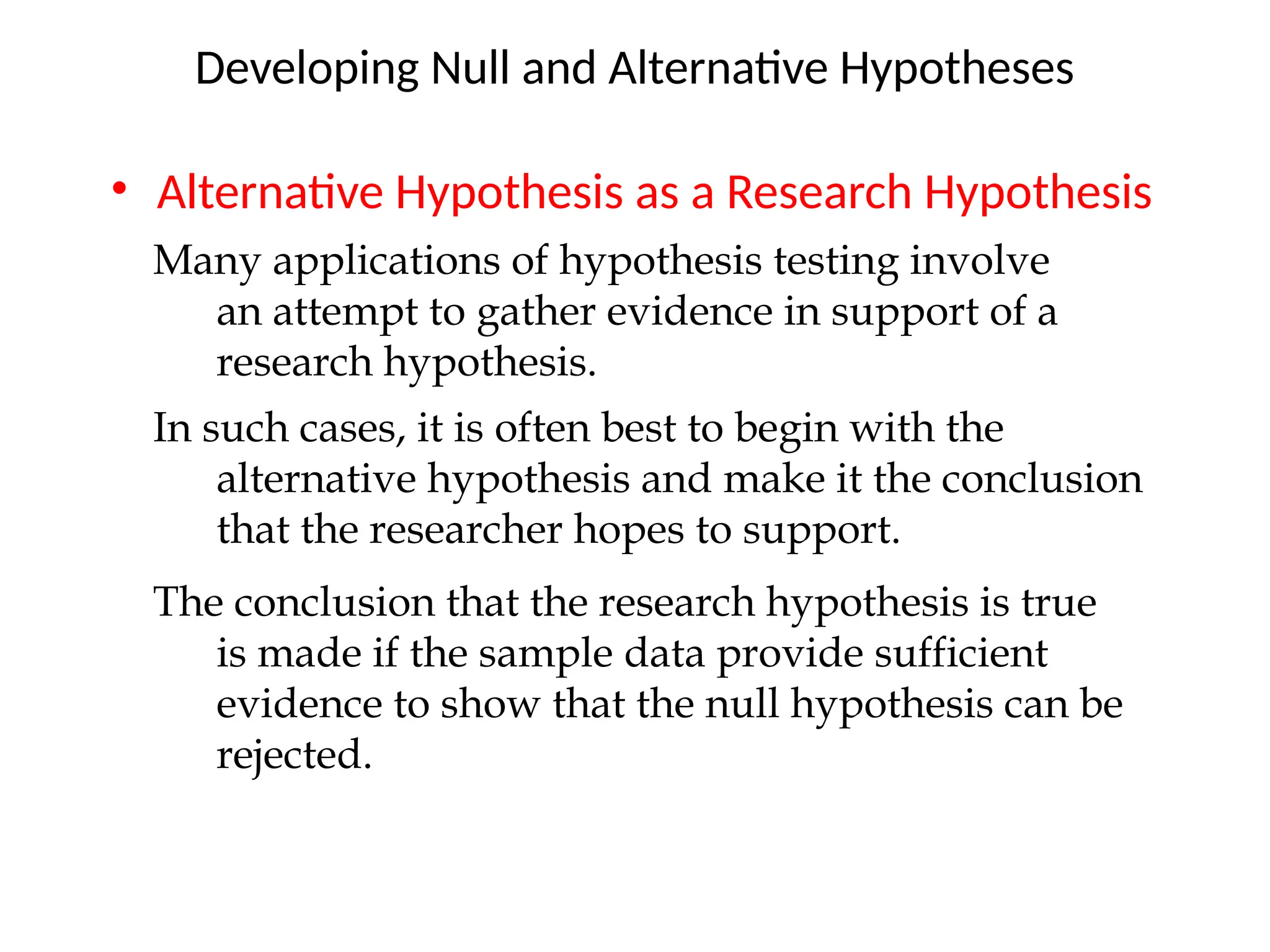 • Alternative Hypothesis as a Research Hypothesis
Developing Null and Alternative Hypotheses
Many applications of hypothesis testing involve
an attempt to gather evidence in support of a
research hypothesis.
In such cases, it is often best to begin with the
alternative hypothesis and make it the conclusion
that the researcher hopes to support.
The conclusion that the research hypothesis is true
is made if the sample data provide sufficient
evidence to show that the null hypothesis can be
rejected.
 