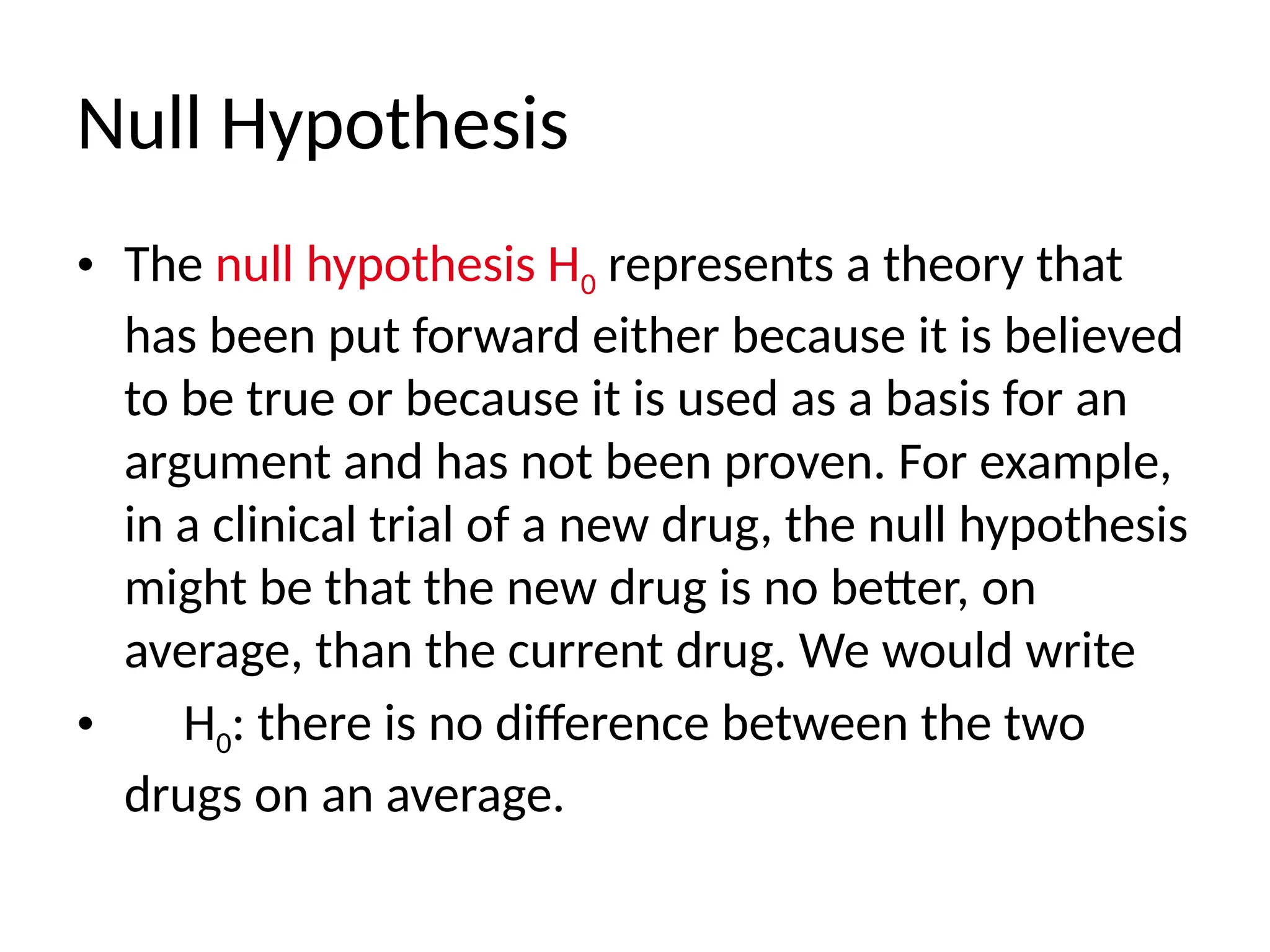 Null Hypothesis
• The null hypothesis H0 represents a theory that
has been put forward either because it is believed
to be true or because it is used as a basis for an
argument and has not been proven. For example,
in a clinical trial of a new drug, the null hypothesis
might be that the new drug is no better, on
average, than the current drug. We would write
• H0: there is no difference between the two
drugs on an average.
 