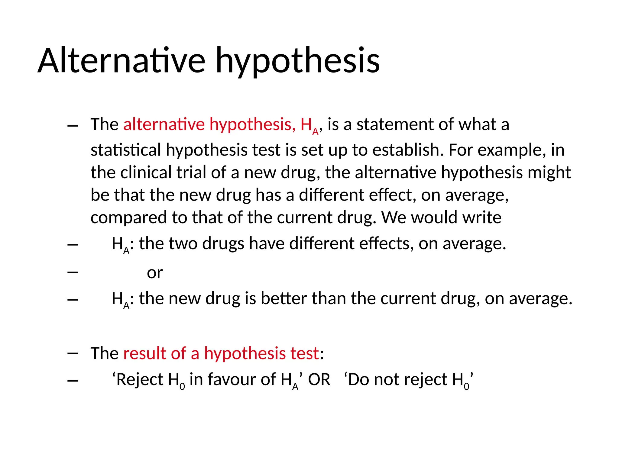 Alternative hypothesis
– The alternative hypothesis, HA, is a statement of what a
statistical hypothesis test is set up to establish. For example, in
the clinical trial of a new drug, the alternative hypothesis might
be that the new drug has a different effect, on average,
compared to that of the current drug. We would write
– HA: the two drugs have different effects, on average.
– or
– HA: the new drug is better than the current drug, on average.
– The result of a hypothesis test:
– ‘Reject H0 in favour of HA’ OR ‘Do not reject H0’
 