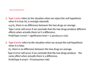 Type I Type I and Type II ErrorsErrors
1. Type I error refers to the situation when we reject the null hypothesis
when it is true (H0 is wrongly rejected).
e.g H0: there is no difference between the two drugs on average.
Type I error will occur if we conclude that the two drugs produce different
effects when actually there isn’t a difference.
Prob(Type I error) = significance level = α (producers risk)
2. Type II error refers to the situation when we accept the null hypothesis
when it is false.
H0: there is no difference between the two drugs on average.
Type II error will occur if we conclude that the two drugs produce the
same effect when actually there is a difference.
Prob(Type II error) = ß (consumers risk)
 